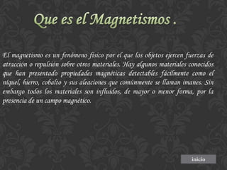 El magnetismo es un fenómeno físico por el que los objetos ejercen fuerzas de
atracción o repulsión sobre otros materiales. Hay algunos materiales conocidos
que han presentado propiedades magnéticas detectables fácilmente como el
níquel, hierro, cobalto y sus aleaciones que comúnmente se llaman imanes. Sin
embargo todos los materiales son influidos, de mayor o menor forma, por la
presencia de un campo magnético.

inicio

 