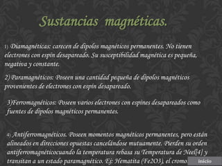 Sustancias magnéticas.
1) Diamagnéticas: carecen de dipolos magnéticos permanentes. No tienen

electrones con espín desapareado. Su susceptibilidad magnética es pequeña,
negativa y constante.

2) Paramagnéticos: Poseen una cantidad pequeña de dipolos magnéticos
provenientes de electrones con espín desapareado.
3)Ferromagnéticos: Poseen varios electrones con espines desapareados como
fuentes de dipolos magnéticos permanentes.
4) Antiferromagnéticos. Poseen momentos magnéticos permanentes, pero están

alineados en direcciones opuestas cancelándose mutuamente. Pierden su orden
antiferromagnéticocuando la temperatura rebasa su Temperatura de Neel[4] y
transitan a un estado paramagnético. Ej: Hematita (Fe2O3), el cromo. inicio

 