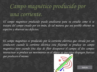 Campo magnético producido por
una corriente.
El campo magnético producido puede analizarse para su estudio como si se
tratara del campo creado por un imán, de tal manera que sea posible obtener su
espectro y observar sus defectos.

El campo magnético es producido por la corriente eléctrica que circula por un
conductor; cuando la corriente eléctrica esta fluyendo se produce un campo
magnético pero cuando ésta deja de fluir desaparece el campo; al dos campos
interactuar se produce un movimiento en el objeto ya que estos despegan fuerzas
que producen el mismo.

inicio

 