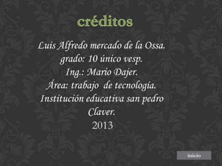 Luis Alfredo mercado de la Ossa.
grado: 10 único vesp.
Ing.: Mario Dajer.
Área: trabajo de tecnología.
Institución educativa san pedro
Claver.
2013
inicio

 