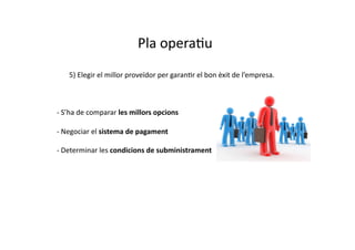 Pla	
  operaCu	
  
	
  	
  	
  	
  	
  	
  	
  	
  5)	
  Elegir	
  el	
  millor	
  proveïdor	
  per	
  garanCr	
  el	
  bon	
  èxit	
  de	
  l’empresa.	
  



	
  -­‐	
  S’ha	
  de	
  comparar	
  les	
  millors	
  opcions	
  

	
  -­‐	
  Negociar	
  el	
  sistema	
  de	
  pagament	
  

	
  -­‐	
  Determinar	
  les	
  condicions	
  de	
  subministrament	
  
 