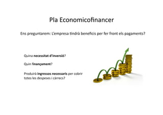 Pla	
  Economicoﬁnancer	
  
Ens	
  preguntarem:	
  L’empresa	
  Cndrà	
  beneﬁcis	
  per	
  fer	
  front	
  els	
  pagaments?	
  




  Quina	
  necessitat	
  d’inversió?	
  

  Quin	
  finançament?	
  

  Produirà	
  ingressos	
  necessaris	
  per	
  cobrir	
  
  totes	
  les	
  despeses	
  i	
  càrrecs?	
  
 