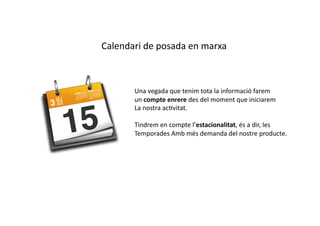 Calendari	
  de	
  posada	
  en	
  marxa	
  



           Una	
  vegada	
  que	
  tenim	
  tota	
  la	
  informació	
  farem	
  
           un	
  compte	
  enrere	
  des	
  del	
  moment	
  que	
  iniciarem	
  
           La	
  nostra	
  acCvitat.	
  

           Tindrem	
  en	
  compte	
  l’estacionalitat,	
  és	
  a	
  dir,	
  les	
  
           Temporades	
  Amb	
  més	
  demanda	
  del	
  nostre	
  producte.	
  
 