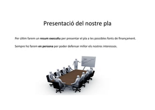 Presentació	
  del	
  nostre	
  pla	
  

Per	
  úlCm	
  farem	
  un	
  resum	
  execu3u	
  per	
  presentar	
  el	
  pla	
  a	
  les	
  possibles	
  fonts	
  de	
  ﬁnançament.	
  

Sempre	
  ho	
  farem	
  en	
  persona	
  per	
  poder	
  defensar	
  millor	
  els	
  nostres	
  interessos.	
  	
  
 