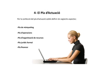 4-­‐	
  El	
  Pla	
  d’Actuació	
  
Per	
  la	
  confecció	
  del	
  pla	
  d’actuació	
  caldrà	
  deﬁnir	
  els	
  següents	
  aspectes:	
  



-­‐Pla	
  de	
  màrque3ng	
  

-­‐Pla	
  d’operacions	
  

-­‐Pla	
  d’organització	
  de	
  recursos	
  

-­‐Pla	
  jurídic	
  formal	
  

-­‐Pla	
  ﬁnancer	
  
 