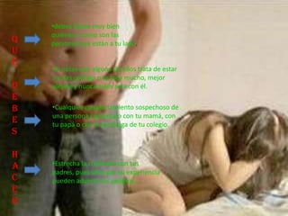 Q
U
E
D
E
B
E
S
H
A
C
E
R
•Si notas que alguno de ellos trata de estar
a solas contigo o te toca mucho, mejor
aléjate y nunca estés sola con él.
•Cualquier comportamiento sospechoso de
una persona coméntalo con tu mamá, con
tu papá o con la psicóloga de tu colegio.
•Estrecha la confianza con tus
padres, pues ellos por su experiencia
pueden advertir los peligros .
•debes fijarte muy bien
quiénes y cómo son las
personas que están a tu lado.
 