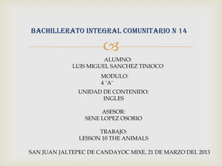 BACHILLERATO INTEGRAL COMUNITARIO N 14

                      
                       ALUMNO:
             LUIS MIGUEL SANCHEZ TINIOCO
                      MODULO:
                      4 ¨A¨
               UNIDAD DE CONTENIDO:
                      INGLES

                      ASESOR:
                 SENE LOPEZ OSORIO

                     TRABAJO:
               LESSON 10 THE ANIMALS

SAN JUAN JALTEPEC DE CANDAYOC MIXE, 21 DE MARZO DEL 2013
 