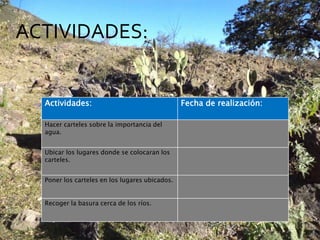 ACTIVIDADES: 
Actividades: Fecha de realización: 
Hacer carteles sobre la importancia del 
agua. 
Ubicar los lugares donde se colocaran los 
carteles. 
Poner los carteles en los lugares ubicados. 
Recoger la basura cerca de los ríos. 
