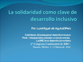 Por: Luis Miguel del Aguila – Perú 5 de Marzo: Alianzas para el desarrollo inclusivo Panel - Discapacidad y pobreza: un círculo vicioso.  La RBC en el desarrollo comunitario 2º Congreso Continental de RBC: Oaxaca, México  3 – 5 Marzo de  2010 