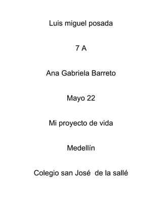 Luis miguel posada


            7A


   Ana Gabriela Barreto


         Mayo 22


    Mi proyecto de vida


         Medellín


Colegio san José de la sallé
 