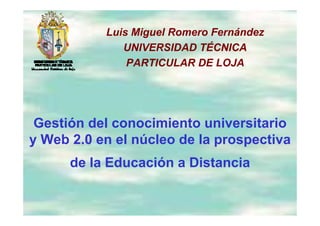 Luis Miguel Romero Fernández
                  g
              UNIVERSIDAD TÉCNICA
               PARTICULAR DE LOJA




 Gestión del conocimiento universitario
y Web 2.0 en el núcleo de la prospectiva
       20
      de la Educación a Distancia
 