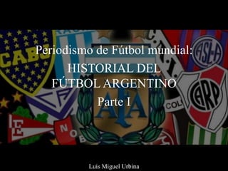 Periodismo de Fútbol mundial:
HISTORIAL DEL
FÚTBOL ARGENTINO
Parte I
Luis Miguel Urbina
 