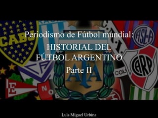 Periodismo de Fútbol mundial:
HISTORIAL DEL
FÚTBOL ARGENTINO
Parte II
Luis Miguel Urbina
 
