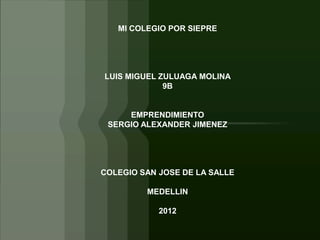 MI COLEGIO POR SIEPRE




LUIS MIGUEL ZULUAGA MOLINA
             9B


     EMPRENDIMIENTO
 SERGIO ALEXANDER JIMENEZ




COLEGIO SAN JOSE DE LA SALLE

         MEDELLIN

            2012
 