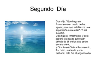 Segundo  Día Dios dijo: "Que haya un firmamento en medio de las aguas, para que establezca una separación entre ellas". Y así sucedió.  Dios hizo el firmamento, y este separó las aguas que están debajo de él, de las que están encima de él;  y Dios llamó Cielo al firmamento. Así hubo una tarde y una mañana: este fue el segundo día.  