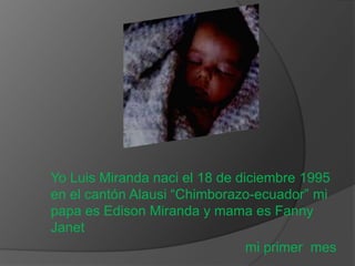 Yo Luis Miranda naci el 18 de diciembre 1995
en el cantón Alausi “Chimborazo-ecuador” mi
papa es Edison Miranda y mama es Fanny
Janet
                                mi primer mes
 