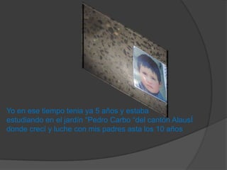 Yo en ese tiempo tenia ya 5 años y estaba
estudiando en el jardín “Pedro Carbo “del cantón AlausÍ
donde crecí y luche con mis padres asta los 10 años
 