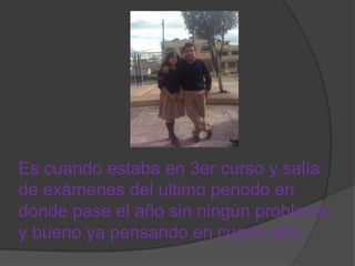 Es cuando estaba en 3er curso y salía
de exámenes del ultimo periodo en
donde pase el año sin ningún problema
y bueno ya pensando en cuarto año.
 