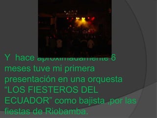 Y hace aproximadamente 6
meses tuve mi primera
presentación en una orquesta
“LOS FIESTEROS DEL
ECUADOR” como bajista ,por las
fiestas de Riobamba.
 