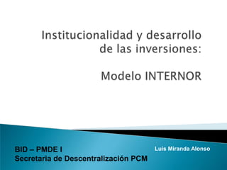 Institucionalidad y desarrollo de las inversiones: Modelo INTERNOR BID – PMDE I Secretaria de Descentralización PCM Luis Miranda Alonso 