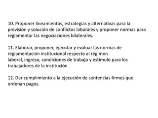 10. Proponer lineamientos, estrategias y alternativas para la previsión y solución de conflictos laborales y proponer normas para reglamentar las negociaciones bilaterales.11. Elaborar, proponer, ejecutar y evaluar las normas de reglamentación institucional respecto al régimen laboral, ingreso, condiciones de trabajo y estimulo para los trabajadores de la institución.12. Dar cumplimiento a la ejecución de sentencias firmes que ordenan pagos.