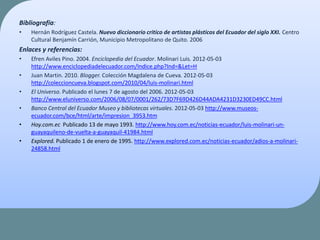 Bibliografía:
• Hernán Rodríguez Castela. Nuevo diccionario critico de artistas plásticos del Ecuador del siglo XXI. Centro
Cultural Benjamín Carrión, Municipio Metropolitano de Quito. 2006
Enlaces y referencias:
• Efren Aviles Pino. 2004. Enciclopedia del Ecuador. Molinari Luis. 2012-05-03
http://www.enciclopediadelecuador.com/Indice.php?Ind=&Let=H
• Juan Martin. 2010. Blogger. Colección Magdalena de Cueva. 2012-05-03
http://coleccioncueva.blogspot.com/2010/04/luis-molinari.html
• El Universo. Publicado el lunes 7 de agosto del 2006. 2012-05-03
http://www.eluniverso.com/2006/08/07/0001/262/73D7F69D426D44ADA4231D3230ED49CC.html
• Banco Central del Ecuador Museo y bibliotecas virtuales. 2012-05-03 http://www.museos-
ecuador.com/bce/html/arte/impresion_3953.htm
• Hoy.com.ec Publicado 13 de mayo 1993. http://www.hoy.com.ec/noticias-ecuador/luis-molinari-un-
guayaquileno-de-vuelta-a-guayaquil-41984.html
• Explored. Publicado 1 de enero de 1995. http://www.explored.com.ec/noticias-ecuador/adios-a-molinari-
24858.html
 