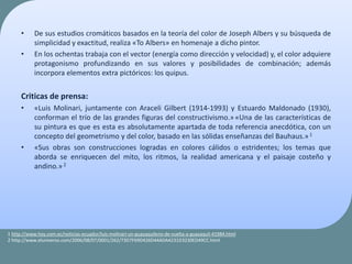 • De sus estudios cromáticos basados en la teoría del color de Joseph Albers y su búsqueda de
simplicidad y exactitud, realiza «To Albers» en homenaje a dicho pintor.
• En los ochentas trabaja con el vector (energía como dirección y velocidad) y, el color adquiere
protagonismo profundizando en sus valores y posibilidades de combinación; además
incorpora elementos extra pictóricos: los quipus.
Criticas de prensa:
• «Luis Molinari, juntamente con Araceli Gilbert (1914-1993) y Estuardo Maldonado (1930),
conforman el trío de las grandes figuras del constructivismo.»«Una de las características de
su pintura es que es esta es absolutamente apartada de toda referencia anecdótica, con un
concepto del geometrismo y del color, basado en las sólidas enseñanzas del Bauhaus.»1
• «Sus obras son construcciones logradas en colores cálidos o estridentes; los temas que
aborda se enriquecen del mito, los ritmos, la realidad americana y el paisaje costeño y
andino.»2
1 http://www.hoy.com.ec/noticias-ecuador/luis-molinari-un-guayaquileno-de-vuelta-a-guayaquil-41984.html
2 http://www.eluniverso.com/2006/08/07/0001/262/73D7F69D426D44ADA4231D3230ED49CC.html
 