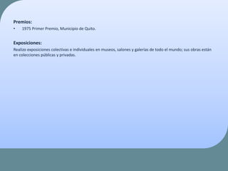 Premios:
• 1975 Primer Premio, Municipio de Quito.
Exposiciones:
Realizo exposiciones colectivas e individuales en museos, salones y galerías de todo el mundo; sus obras están
en colecciones públicas y privadas.
 