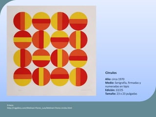 Círculos
Año: circa 1970
Medio: Serigrafía, firmadas y
numeradas en lápiz
Edición: 22/25
Tamaño: 23 x 23 pulgadas
Enlace:
http://rogallery.com/Molinari-Flores_Luis/Molinari-Flores-circles.html
 