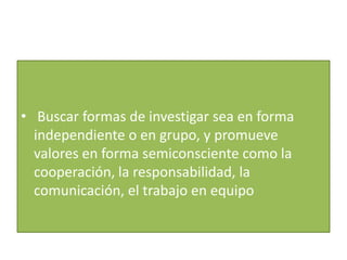 • Buscar formas de investigar sea en forma
  independiente o en grupo, y promueve
  valores en forma semiconsciente como la
  cooperación, la responsabilidad, la
  comunicación, el trabajo en equipo
 