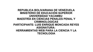 REPUBLICA BOLIVARIANA DE VENEZUELA
MINISTERIO DE EDUCACIÓN SUPERIOR
UNIVERSIDAD YACAMBU
MAESTRÍA EN CIENCIAS PENALES PENAL Y
CRIMINOLOGICAS
PARTICIPANTE: LUIS ENRIQUE MONCADA REYES
ASIGNATURA:
HERRAMIENTAS WEB PARA LA CIENCIA Y LA
TECNOLOGIA
 
