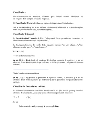 Cuantificadores
Los cuantificadores son símbolos utilizados para indicar cuántos elementos de
un conjunto dado cumplen con cierta propiedad.
El Cuantificador Universal indica que algo es cierto para todos los individuos.
Sea A una expresión y sea x una variable. Si deseamos indicar que A es verdadero para
todos los posibles valores de x, escribiremos (∀x) A.
Cuantificador Existencial
La Cuantificación Existencial de P(x) “Es la proposición en que existe un elemento x en
el universo de discurso tal que P(x) es verdad”.
Se denota con el símbolo ∃ x y se lee de las siguientes maneras: “hay un x tal que…)”, “hay
al menos un x tal que…” o “para algún x…”.
EJEMPLOS:
Todos los humanos respiran
(∀ x) (H(x) → R(x)) donde el predicado H significa humanos, R respiran y x es un
elemento de un dominio general que podría ser el de las personas o cualquier subconjunto
deseado.
Todos los alumnos son estudiosos
(∀ x) (A(x) → E(x)) donde el predicado A significa alumno, E estudioso y x es un
elemento de un dominio general que podría ser el de las personas o cualquier subconjunto
deseado.
Cuantificación Existencial de Unicidad
El cuantificador existencial con marca de unicidad se usa para indicar que hay un único
elemento de un conjunto A que cumple una determinada propiedad. Se escribe:
Se lee:
Existe una única x elementos de A, que cumple P(x).
 