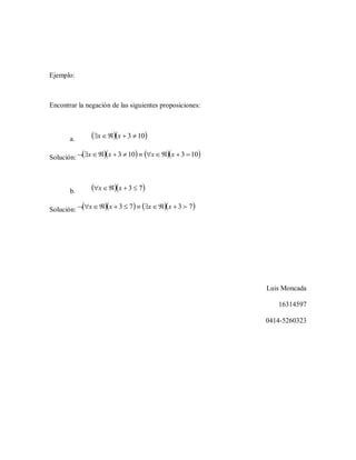 Ejemplo:
Encontrar la negación de las siguientes proposiciones:
a.   103  xx
Solución:      103103  xxxx
b.   73  xx
Solución:      7373  xxxx
Luis Moncada
16314597
0414-5260323
 