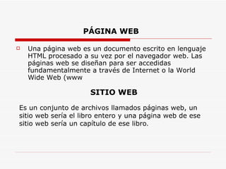 PÁGINA WEB   Una página web es un documento escrito en lenguaje HTML procesado a su vez por el navegador web. Las páginas web se diseñan para ser accedidas fundamentalmente a través de Internet o la World Wide Web (www  SITIO WEB Es un conjunto de archivos llamados páginas web, un sitio web sería el libro entero y una página web de ese sitio web sería un capítulo de ese libro .  