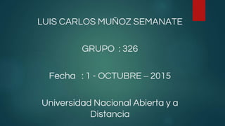 LUIS CARLOS MUÑOZ SEMANATE
GRUPO : 326
Fecha : 1 - OCTUBRE – 2015
Universidad Nacional Abierta y a
Distancia
 