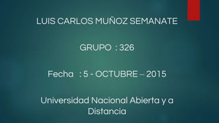 LUIS CARLOS MUÑOZ SEMANATE
GRUPO : 326
Fecha : 5 - OCTUBRE – 2015
Universidad Nacional Abierta y a
Distancia
 