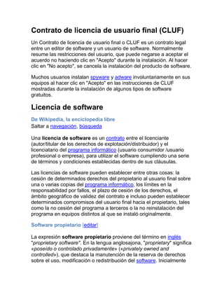 Contrato de licencia de usuario final (CLUF) Un Contrato de licencia de usuario final o CLUF es un contrato legal entre un editor de software y un usuario de software. Normalmente resume las restricciones del usuario, que puede negarse a aceptar el acuerdo no haciendo clic en 
Acepto
 durante la instalación. Al hacer clic en 
No acepto
, se cancela la instalación del producto de software.  Muchos usuarios instalan spyware y adware involuntariamente en sus equipos al hacer clic en 
Acepto
 en las instrucciones de CLUF mostradas durante la instalación de algunos tipos de software gratuitos.  Licencia de software De Wikipedia, la enciclopedia libre Saltar a navegación, búsqueda Una licencia de software es un contrato entre el licenciante (autor/titular de los derechos de explotación/distribuidor) y el licenciatario del programa informático (usuario consumidor /usuario profesional o empresa), para utilizar el software cumpliendo una serie de términos y condiciones establecidas dentro de sus cláusulas. Las licencias de software pueden establecer entre otras cosas: la cesión de determinados derechos del propietario al usuario final sobre una o varias copias del programa informático, los límites en la responsabilidad por fallos, el plazo de cesión de los derechos, el ámbito geográfico de validez del contrato e incluso pueden establecer determinados compromisos del usuario final hacia el propietario, tales como la no cesión del programa a terceros o la no reinstalación del programa en equipos distintos al que se instaló originalmente. Software propietario [editar] La expresión software propietario proviene del término en inglés 
proprietary software
. En la lengua anglosajona, 
proprietary
 significa «poseído o controlado privadamente» («privately owned and controlled»), que destaca la manutención de la reserva de derechos sobre el uso, modificación o redistribución del software. Inicialmente utilizado, pero con el inconveniente que la acepción proviene de una traducción literal del inglés, no correspondiendo su uso como adjetivo en el español, de manera que puede ser considerado como un barbarismo. El término propietario en español resultaría inadecuado, pues significa que «tiene derecho de propiedad sobre una cosa»,[4] por lo que no podría calificarse de 
propietario
 al software, porque éste no tiene propiedad sobre nada (es decir, no es dueño de nada) y, además, no podría serlo (porque es una cosa y no una persona). Asimismo, la expresión 
software propietario
 podría ser interpretada como 
software sujeto a propiedad
 (derechos o titularidad) y su opuesto, el software libre, está sujeto al derecho de autor. : todo el software libre tiene también titulares de derechos de autor Software libreSoftware libre Mapa conceptual del software libre Software libre, (en inglés free software, aunque en realidad esta denominación también puede significar gratis, y no necesariamente libre, por lo que se utiliza el hispanismo libre software también en inglés) es la denominación del software que respeta la libertad de los usuarios sobre su producto adquirido y, por tanto, una vez obtenido puede ser usado, copiado, estudiado, modificado y redistribuido libremente. Según la Free Software Foundation, el software libre se refiere a la libertad de los usuarios para ejecutar, copiar, distribuir, estudiar, cambiar y mejorar el software; de modo más preciso, se refiere a cuatro libertades de los usuarios del software: la libertad de usar el programa, con cualquier propósito; de estudiar el funcionamiento del programa, y adaptarlo a las necesidades; de distribuir copias, con lo cual se puede ayudar a otros, y de mejorar el programa y hacer públicas las mejoras, de modo que toda la comunidad se beneficie (para la segunda y última libertad mencionadas, el acceso al código fuente es un requisito previo).[1] El software libre suele estar disponible gratuitamente, o al precio de costo de la distribución a través de otros medios; sin embargo no es obligatorio que sea así, por lo tanto no hay que asociar software libre a 
software gratuito
 (denominado usualmente freeware), ya que, conservando su carácter de libre, puede ser distribuido comercialmente (
software comercial
). Análogamente, el 
software gratis
 o 
gratuito
 incluye en ocasiones el código fuente; no obstante, este tipo de software no es libre en el mismo sentido que el software libre, a menos que se garanticen los derechos de modificación y redistribución de dichas versiones modificadas del programa. Copyleft, Copyright and Creative Commons  En lo relativo a los derechos de autor nuestra postura es que cada persona que publique un trabajo en el ángel caído, decide en el momento de la publicación el sistema de derechos de autor al cual se acoge. Somos partidarios del Copyleft, lo que quiere expresar que los trabajos tienen algunos derechos reservados, no todos los derechos reservados. En particular nos inclinamos por la licencia Creative Commons (organismo que emite varios tipos de licencias a los que los autores pueden acogerse):Reconocimiento-No comercial-Sin obras derivadas 3.0 España.Mediante esta licencia el autor permite copiar, distribuir y comunicar públicamente la obra siempre que se respeten las siguientes condiciones:Reconocimiento. Debe reconocer los créditos de la obra de la manera especificada por el autor o el licenciador (pero no de una manera que sugiera que tiene su apoyo o apoyan el uso que hace de su obra).No comercial. No puede utilizar esta obra para fines comerciales.Sin obras derivadas. No se puede alterar, transformar o generar una obra derivada a partir de esta obra. Si deseas profundizar sobre este concepto, puedes descargarte en formato pdf el libro Copyleft, manual de uso, de la web de la librería Traficantes de Sueños. En los trabajos en los cuales el autor se acoja a este criterio de derechos, incluiremos el siguiente icono que lo representa, al tiempo que permite enlazar con el organismo Creative Commons para visualizar la licencia y leer el contenido de la misma. Los autores que deseen acojerse al sistema tradicional de derechos de autor, conocido como Copyright, podrán hacerlo indicándonos su deseo en el momento de facilitarnos el trabajo para la publicación.En este caso, se incorporará el siguiente icono y texto: © Copyright 2009. Todos los derechos reservados.Adaptado, por supuesto, al año de la publicación. Como consecuencia de lo indicado, todos los trabajos de nuestra web se acogen a uno de los dos criterios indicados.Para aquellos trabajos ya publicados en los que no se indique ninguno de estos dos modos de derechos de autor, se entiende expresamente qEl derecho de autor (del francés droit d'auteur) es un conjunto de normas y principios que regulan los derechos morales y patrimoniales que la ley concede a los autores (los derechos de autor), por el solo hecho de la creación de una obra literaria, artística, científica o didáctica, esté publicada o inédita. En el derecho anglosajón se utiliza la noción de copyright (traducido literalmente como 
derecho de copia
) que -por lo general- comprende la parte patrimonial de los derechos de autor (derechos patrimoniales). Una obra pasa al dominio público cuando los derechos patrimoniales han expirado. Esto sucede habitualmente trascurrido un plazo desde la muerte del autor (post mortem auctoris). Por ejemplo, en el derecho europeo, 70 años desde la muerte del autor. Dicha obra entonces puede ser utilizada en forma libre, respetando los derechos morales Copyleft Es una forma de licencia y puede ser usado para modificar el derecho de autor de obras o trabajos, tales como software de computadoras, documentos, música, y obras de arte. Bajo tales licencias pueden protegerse una gran diversidad de obras, tales como programas informáticos, arte, cultura y ciencia, es decir prácticamente casi cualquier tipo de producción creativa. Sus partidarios la proponen como alternativa a las restricciones que imponen las normas planteadas en los derechos de autor, a la hora de hacer, modificar y distribuir copias de una obra determinada. Se pretende garantizar así una mayor libertad para que cada receptor de una copia, o una versión derivada de un trabajo, pueda, a su vez, usar, modificar y redistribuir tanto el propio trabajo como las versiones derivadas del mismo. Así, y en un entorno no legal, puede considerarse como opuesto al copyright o derechos de autor tradicionales. CONCLUCIONES  Yo opino  de software libre no tiene nada de gratutito  si no de libertad de exprecion y entonces esta mal por que no es gratutito como su nombre nos hace referencia y asi tienen libertad de usar el programa con cualquier propósito   