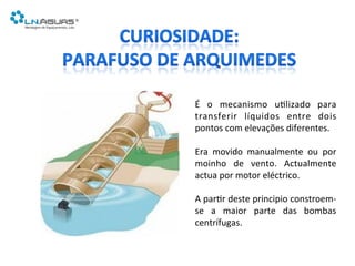 É	
   o	
   mecanismo	
   u6lizado	
   para	
  
transferir	
   líquidos	
   entre	
   dois	
  
pontos	
  com	
  elevações	
  diferentes.	
  
	
  
Era	
   movido	
   manualmente	
   ou	
   por	
  
moinho	
   de	
   vento.	
   Actualmente	
  
actua	
  por	
  motor	
  eléctrico.	
  
	
  
A	
  par6r	
  deste	
  principio	
  constroem-­‐
se	
   a	
   maior	
   parte	
   das	
   bombas	
  
centrífugas.	
  
 