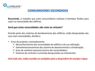 Resumindo,	
  o	
  trabalho	
  que	
  estes	
  consumidores	
  realizam	
  é	
  bombear	
  ﬂuídos	
  para	
  
suprir	
  as	
  necessidade	
  dos	
  ediAcios.	
  
	
  
Será	
  que	
  estas	
  necessidades	
  são	
  reais	
  ou	
  virtuais?	
  
Grande	
  parte	
  dos	
  sistemas	
  de	
  bombeamento	
  dos	
  ediAcios,	
  estão	
  desajustados	
  das	
  
suas	
  reais	
  necessidades,	
  devido	
  a:	
  
	
  
•  Erros	
  de	
  projecto,	
  nomeadamente:	
  
ü  Desconhecimento	
  das	
  necessidades	
  do	
  ediAcio	
  e	
  da	
  sua	
  u6lização;	
  
ü  Sobredimensionamento	
  dos	
  sistema	
  de	
  abastecimento	
  e	
  clima6zação;	
  
ü  Grau	
  de	
  conforto	
  excessivo	
  (acima	
  das	
  necessidades);	
  
ü  Sistemas	
  de	
  controlo	
  e	
  comando	
  desajustados	
  ou	
  inexistentes.	
  
	
  
Com	
  tudo	
  isto,	
  estão	
  reunidas	
  as	
  condições	
  para	
  o	
  desperdício	
  de	
  energia	
  e	
  água.	
  
 