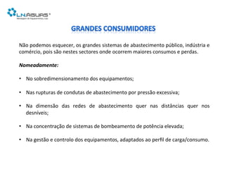 Não	
  podemos	
  esquecer,	
  os	
  grandes	
  sistemas	
  de	
  abastecimento	
  público,	
  indústria	
  e	
  
comércio,	
  pois	
  são	
  nestes	
  sectores	
  onde	
  ocorrem	
  maiores	
  consumos	
  e	
  perdas.	
  
	
  
Nomeadamente:	
  
	
  
•  No	
  sobredimensionamento	
  dos	
  equipamentos;	
  
•  Nas	
  rupturas	
  de	
  condutas	
  de	
  abastecimento	
  por	
  pressão	
  excessiva;	
  
•  Na	
   dimensão	
   das	
   redes	
   de	
   abastecimento	
   quer	
   nas	
   distâncias	
   quer	
   nos	
  
desníveis;	
  
•  Na	
  concentração	
  de	
  sistemas	
  de	
  bombeamento	
  de	
  potência	
  elevada;	
  
•  Na	
  gestão	
  e	
  controlo	
  dos	
  equipamentos,	
  adaptados	
  ao	
  perﬁl	
  de	
  carga/consumo.	
  
 