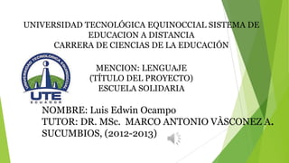 UNIVERSIDAD TECNOLÓGICA EQUINOCCIAL SISTEMA DE
             EDUCACION A DISTANCIA
      CARRERA DE CIENCIAS DE LA EDUCACIÓN

              MENCION: LENGUAJE
            (TÍTULO DEL PROYECTO)
              ESCUELA SOLIDARIA

   NOMBRE: Luis Edwin Ocampo
   TUTOR: DR. MSc. MARCO ANTONIO VÀSCONEZ A.
   SUCUMBIOS, (2012-2013)
 