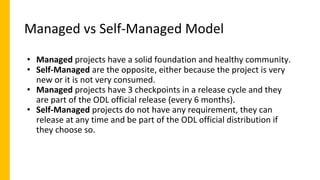 Managed vs Self-Managed Model
• Managed projects have a solid foundation and healthy community.
• Self-Managed are the opposite, either because the project is very
new or it is not very consumed.
• Managed projects have 3 checkpoints in a release cycle and they
are part of the ODL official release (every 6 months).
• Self-Managed projects do not have any requirement, they can
release at any time and be part of the ODL official distribution if
they choose so.
 