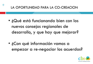 +
LA OPORTUNIDAD PARA LA CO-CREACION
• ¿Qué está funcionando bien con los
nuevos consejos regionales de
desarrollo, y que hay que mejorar?
• ¿Con qué información vamos a
empezar a re-negociar los acuerdos?
 