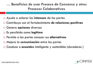  Ayuda a aclarar los intereses de las partes
 Contribuye con el fortalecimiento de relaciones positivas
 Genera opciones diversas
 Es percibido como legitimo
 Permite a las partes conocer sus alternativas
 Mejora la comunicación entre las partes
 Conduce a acuerdos inteligente y sostenibles (duraderos )
… Beneficios de usar Proceso de Consenso y otros
Procesos Colaborativos
oreluis@hotmail.com
 