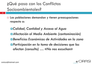 3
 Las poblaciones demandan y tienen preocupaciones
respecto a:
Calidad, Cantidad y Acceso al Agua
Afectación al Medio Ambiente (contaminación)
Beneficios Económicos de Actividades en la zona
Participación en la toma de decisiones que los
afectan (consulta) … «No nos escuchan»
¿Qué pasa con los Conflictos
Socioambientales?
oreluis@hotmail.com
 