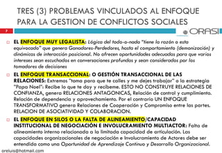 TRES (3) PROBLEMAS VINCULADOS AL ENFOQUE
PARA LA GESTION DE CONFLICTOS SOCIALES
7
 EL ENFOQUE MUY LEGALISTA: Lógica del todo-o-nada “tiene la razón o esta
equivocado” que genera Ganadores-Perdedores, hasta el comportamiento (demonización) y
dinámicas de interacción posicional. No ofrecen oportunidades adecuadas para que varios
intereses sean escuchados en conversaciones profundas y sean considerados por los
tomadores de decisiones
 EL ENFOQUE TRANSACCIONAL: O GESTIÓN TRANSACCIONAL DE LAS
RELACIONES: Extremos ”toma para que te calles y me dejes trabajar” o la estrategia
”Papa Noel”: Recibe lo que te doy y recíbeme. ESTO NO CONSTRUYE RELACIONES DE
CONFIANZA, genera RELACIONES ANTAGONICAS, Relación de control y cumplimiento.
Relación de dependencia y aprovechamiento. Por el contrario UN ENFOQUE
TRANSFORMATIVO genera Relaciones de Cooperación y Compromiso entre las partes.
RELACION DE ASOCIATIVIDAD Y COLABORACION.
 EL ENFOQUE EN SILOS O LA FALTA DE ALINEAMIENTO/CAPACIDAD
INSTITUCIONAL DE NEGOCIACIÓN E INVOLUCRAMIENTO MULTIACTOR: Falta de
alineamiento interno relacionada a la limitada capacidad de articulación. Las
capacidades organizacionales de negociación e Involucramiento de Actores debe ser
entendida como una Oportunidad de Aprendizaje Continuo y Desarrollo Organizacional.
oreluis@hotmail.com
 