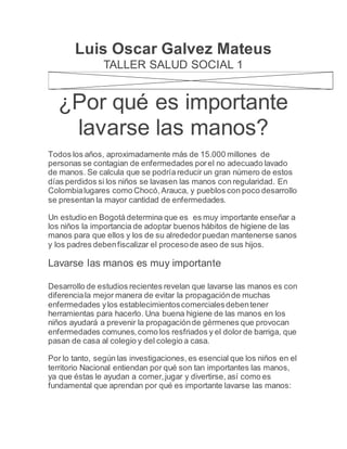 Luis Oscar Galvez Mateus
TALLER SALUD SOCIAL 1
¿Por qué es importante
lavarse las manos?
Todos los años, aproximadamente más de 15.000 millones de
personas se contagian de enfermedades porel no adecuado lavado
de manos. Se calcula que se podría reducir un gran número de estos
días perdidos si los niños se lavasen las manos con regularidad. En
Colombialugares como Chocó,Arauca, y pueblos con poco desarrollo
se presentan la mayor cantidad de enfermedades.
Un estudio en Bogotá determina que es es muy importante enseñar a
los niños la importancia de adoptar buenos hábitos de higiene de las
manos para que ellos y los de su alrededorpuedan mantenerse sanos
y los padres debenfiscalizar el procesode aseo de sus hijos.
Lavarse las manos es muy importante
Desarrollo de estudios recientes revelan que lavarse las manos es con
diferenciala mejor manera de evitar la propagaciónde muchas
enfermedades ylos establecimientoscomercialesdebentener
herramientas para hacerlo. Una buena higiene de las manos en los
niños ayudará a prevenir la propagaciónde gérmenes que provocan
enfermedades comunes,como los resfriados y el dolor de barriga, que
pasan de casa al colegio y del colegio a casa.
Por lo tanto, según las investigaciones, es esencial que los niños en el
territorio Nacional entiendan por qué son tan importantes las manos,
ya que éstas le ayudan a comer,jugar y divertirse, así como es
fundamental que aprendan por qué es importante lavarse las manos:
 