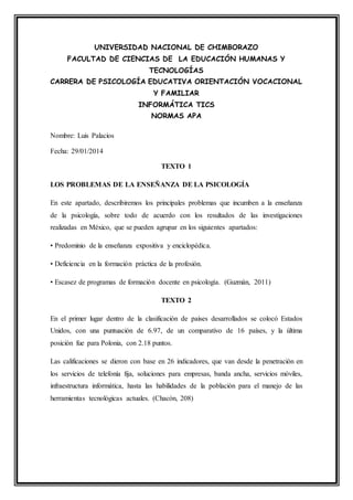 UNIVERSIDAD NACIONAL DE CHIMBORAZO
FACULTAD DE CIENCIAS DE LA EDUCACIÓN HUMANAS Y
TECNOLOGÍAS
CARRERA DE PSICOLOGÍA EDUCATIVA ORIENTACIÓN VOCACIONAL
Y FAMILIAR
INFORMÁTICA TICS
NORMAS APA
Nombre: Luis Palacios
Fecha: 29/01/2014
TEXTO 1
LOS PROBLEMAS DE LA ENSEÑANZA DE LA PSICOLOGÍA
En este apartado, describiremos los principales problemas que incumben a la enseñanza
de la psicología, sobre todo de acuerdo con los resultados de las investigaciones
realizadas en México, que se pueden agrupar en los siguientes apartados:
• Predominio de la enseñanza expositiva y enciclopédica.
• Deficiencia en la formación práctica de la profesión.
• Escasez de programas de formación docente en psicología. (Guzmán, 2011)
TEXTO 2
En el primer lugar dentro de la clasificación de países desarrollados se colocó Estados
Unidos, con una puntuación de 6.97, de un comparativo de 16 países, y la última
posición fue para Polonia, con 2.18 puntos.
Las calificaciones se dieron con base en 26 indicadores, que van desde la penetración en
los servicios de telefonía fija, soluciones para empresas, banda ancha, servicios móviles,
infraestructura informática, hasta las habilidades de la población para el manejo de las
herramientas tecnológicas actuales. (Chacón, 208)
 