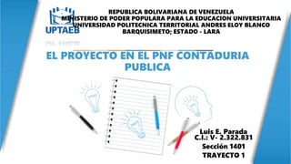 Luis E. Parada
C.I.: V- 2.322.831
Sección 1401
TRAYECTO 1
EL PROYECTO EN EL PNF CONTADURIA
PUBLICA
REPUBLICA BOLIVARIANA DE VENEZUELA
MINISTERIO DE PODER POPULARA PARA LA EDUCACION UNIVERSITARIA
UNIVERSIDAD POLITECNICA TERRITORIAL ANDRES ELOY BLANCO
BARQUISIMETO; ESTADO - LARA
 