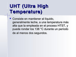 UHT (Ultra High
Temperature)


Consiste en mantiener al líquido,
generalmente leche, a una temperatura más
alta que la empleada en el proceso HTST, y
puede rondar los 138 °C durante un período
de al menos dos segundos.

 